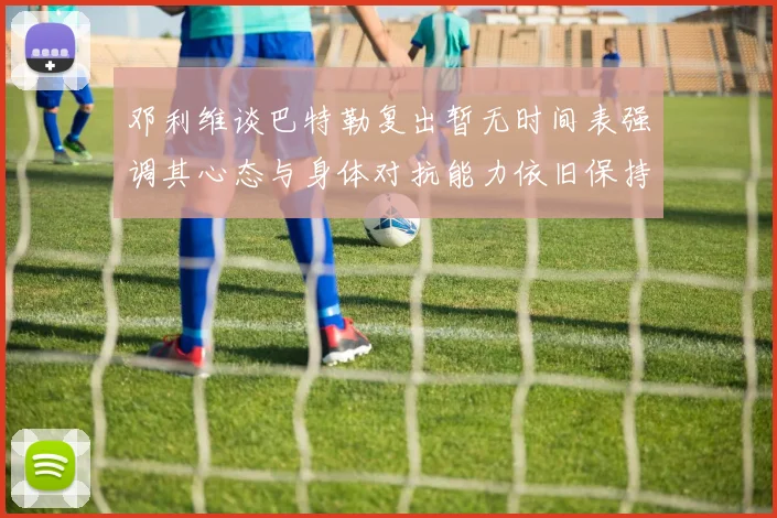 邓利维谈巴特勒复出暂无时间表强调其心态与身体对抗能力依旧保持