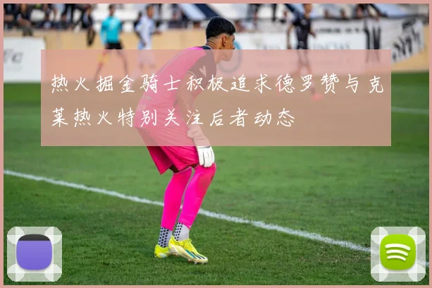 热火掘金骑士积极追求德罗赞与克莱热火特别关注后者动态