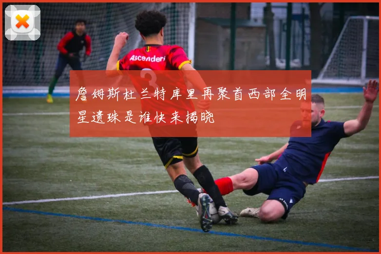 詹姆斯杜兰特库里再聚首西部全明星遗珠是谁快来揭晓