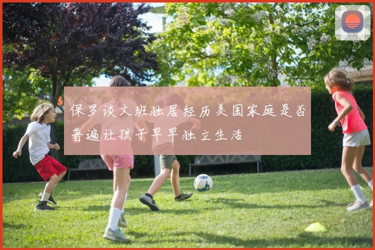保罗谈文班独居经历美国家庭是否普遍让孩子早早独立生活