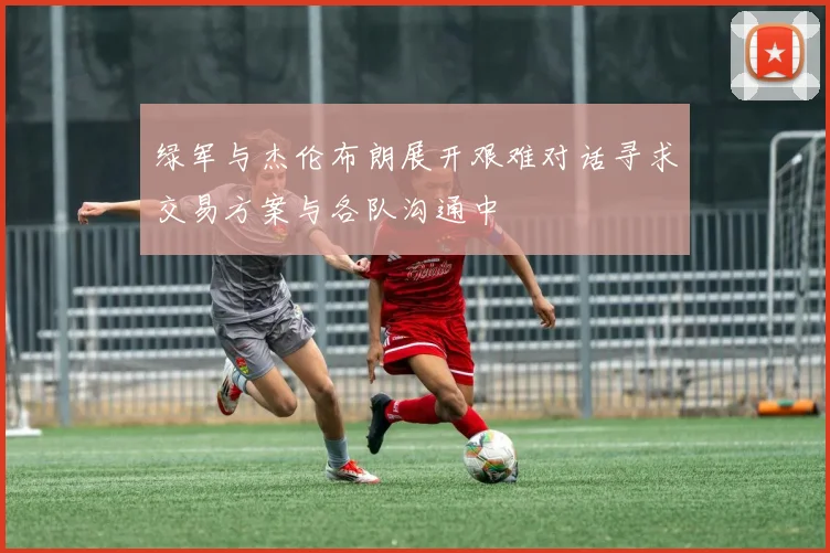 绿军与杰伦布朗展开艰难对话寻求交易方案与各队沟通中