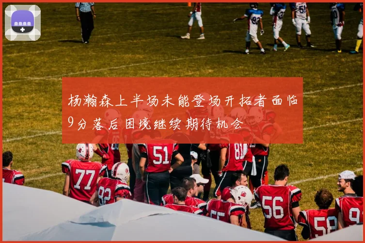 杨瀚森上半场未能登场开拓者面临9分落后困境继续期待机会