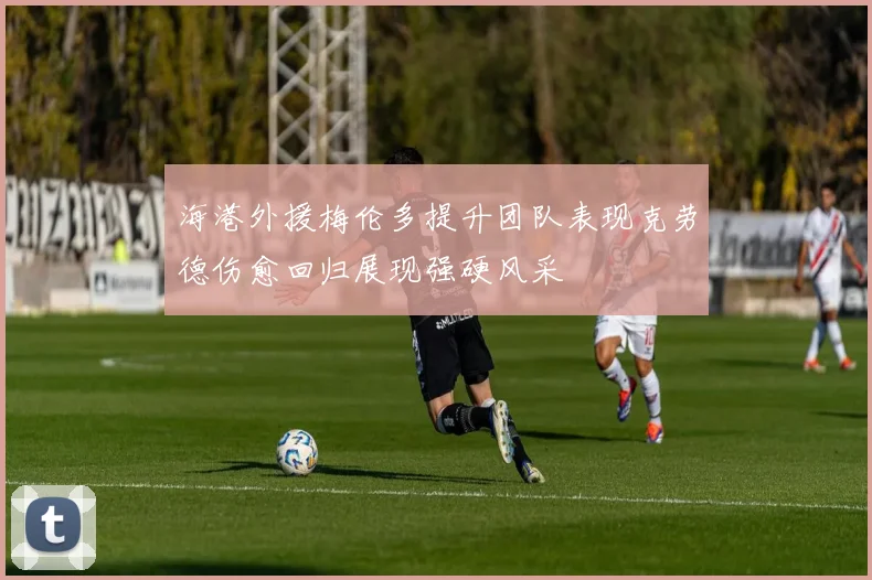 海港外援梅伦多提升团队表现克劳德伤愈回归展现强硬风采