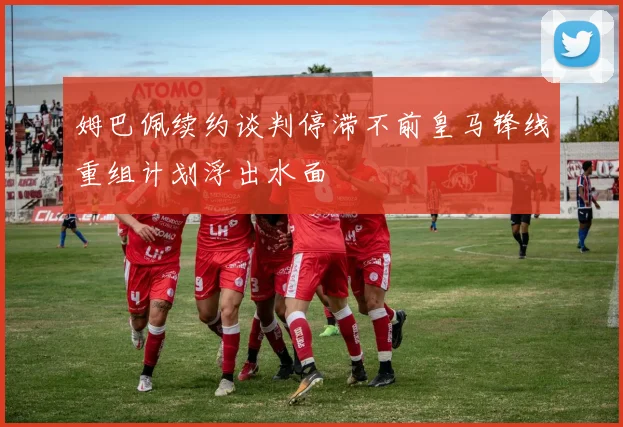姆巴佩续约谈判停滞不前皇马锋线重组计划浮出水面