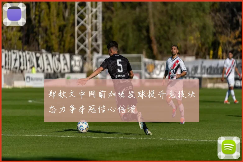 郑钦文中网前加练发球提升竞技状态力争夺冠信心倍增