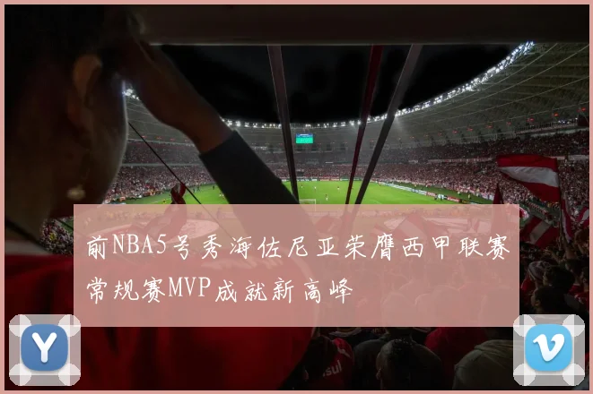 前NBA5号秀海佐尼亚荣膺西甲联赛常规赛MVP成就新高峰
