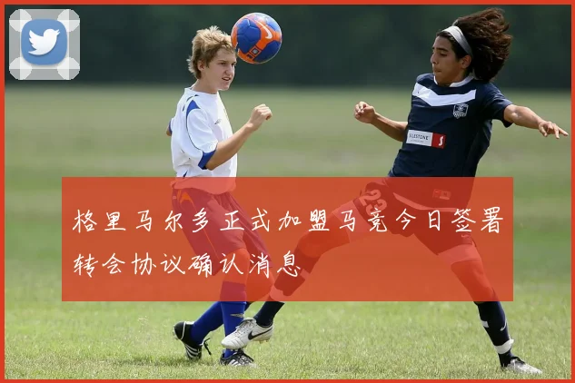 格里马尔多正式加盟马竞今日签署转会协议确认消息