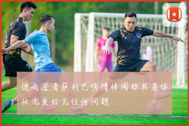 德尚澄清萨利巴伤情传闻称其身体状况良好无任何问题
