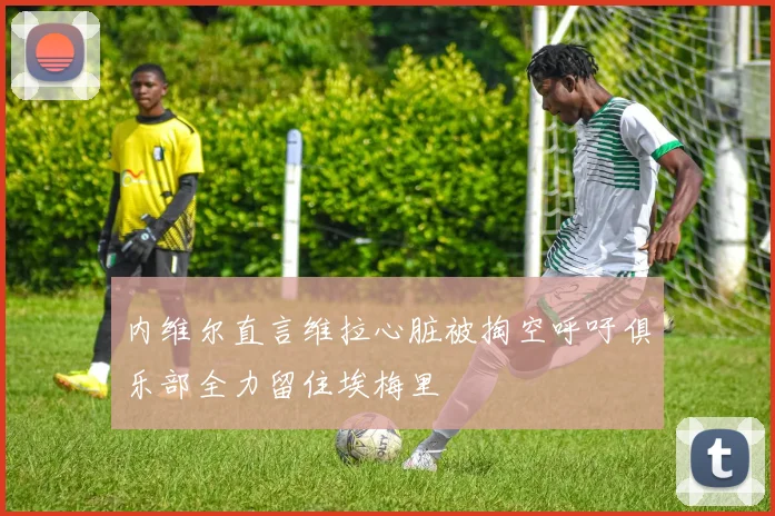 内维尔直言维拉心脏被掏空呼吁俱乐部全力留住埃梅里