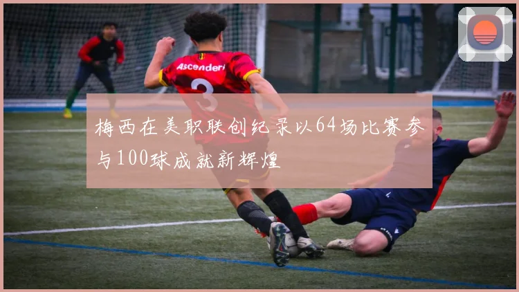梅西在美职联创纪录以64场比赛参与100球成就新辉煌