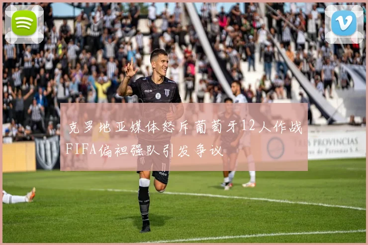 克罗地亚媒体怒斥葡萄牙12人作战FIFA偏袒强队引发争议