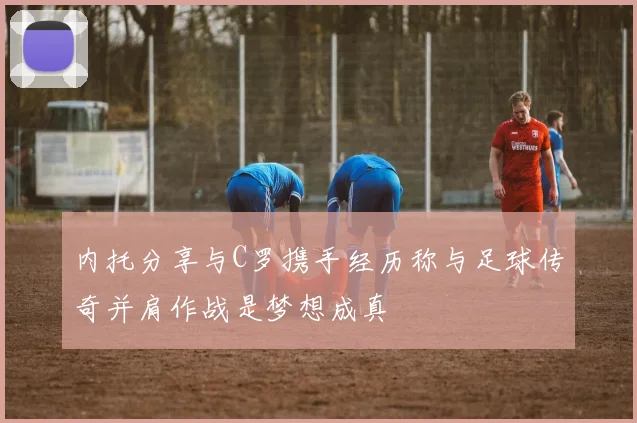 内托分享与C罗携手经历称与足球传奇并肩作战是梦想成真