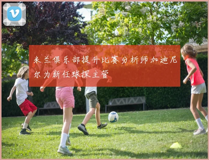 米兰俱乐部提升比赛分析师加迪尼尔为新任球探主管