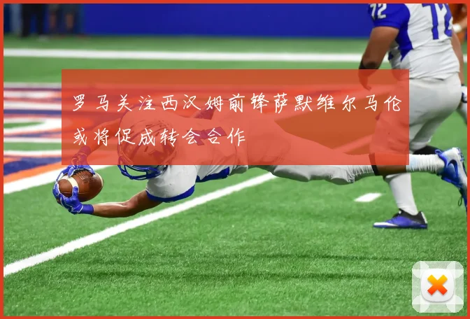 罗马关注西汉姆前锋萨默维尔马伦或将促成转会合作