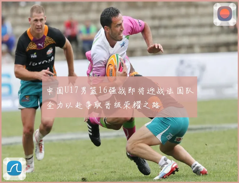 中国U17男篮16强战即将迎战法国队全力以赴争取晋级荣耀之路