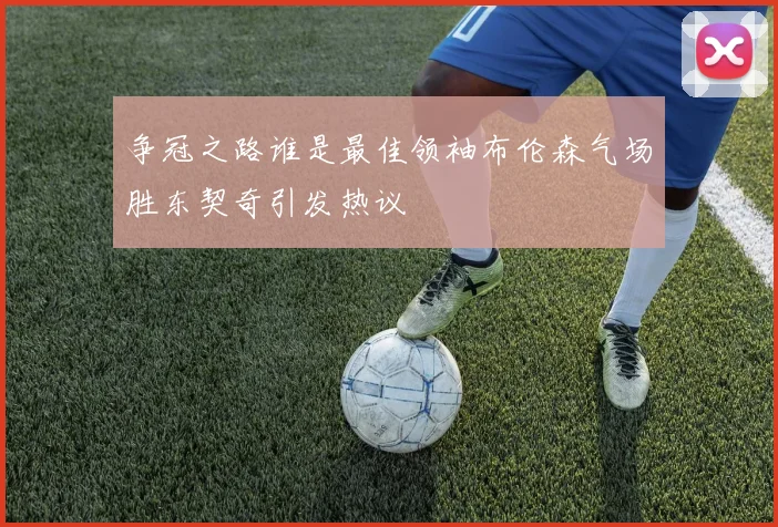 争冠之路谁是最佳领袖布伦森气场胜东契奇引发热议