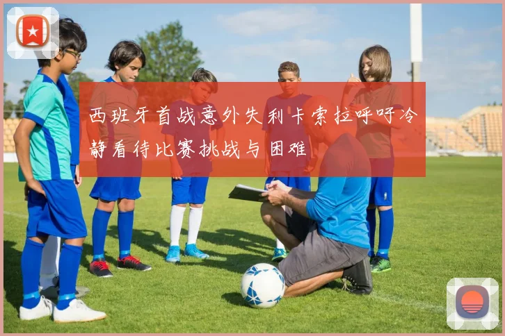 西班牙首战意外失利卡索拉呼吁冷静看待比赛挑战与困难