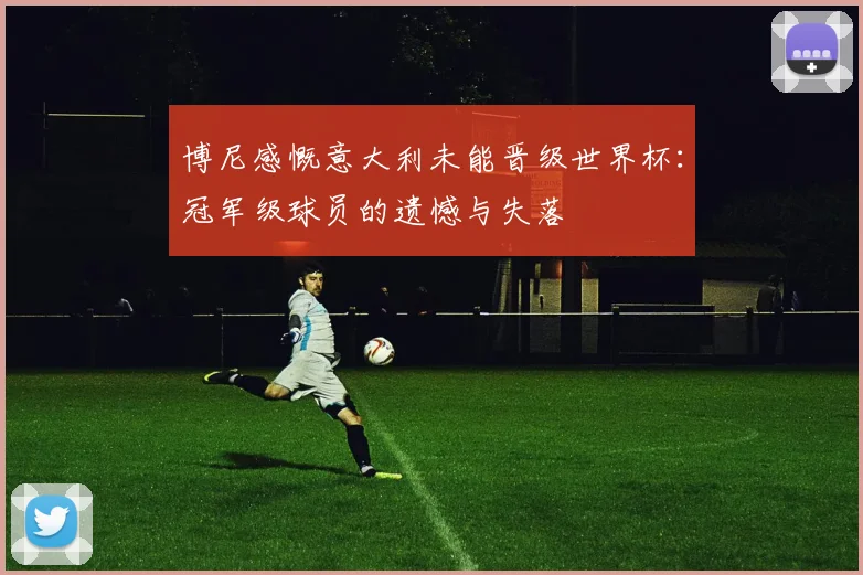 博尼感慨意大利未能晋级世界杯：冠军级球员的遗憾与失落