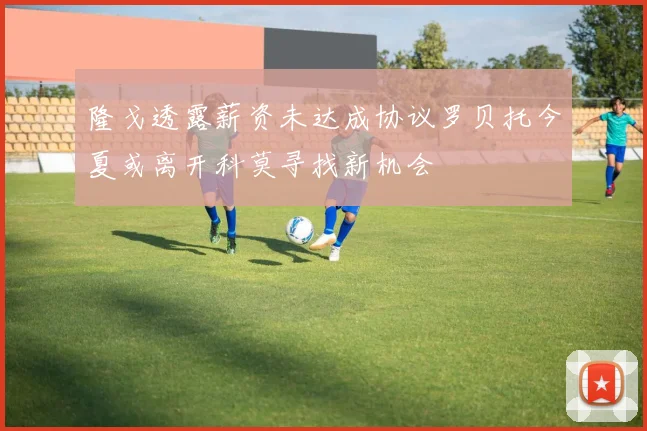 隆戈透露薪资未达成协议罗贝托今夏或离开科莫寻找新机会