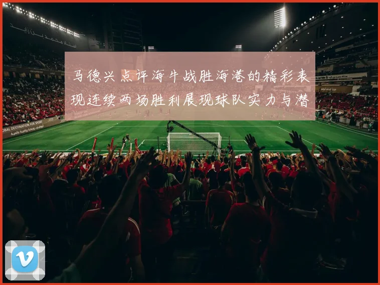 马德兴点评海牛战胜海港的精彩表现连续两场胜利展现球队实力与潜力