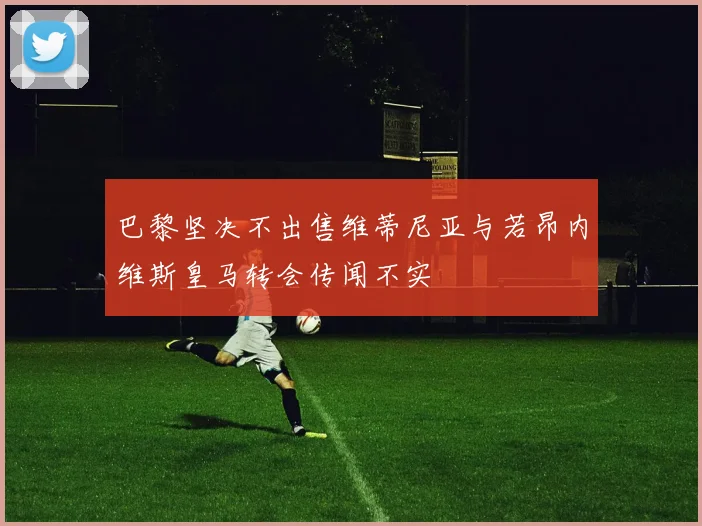 巴黎坚决不出售维蒂尼亚与若昂内维斯皇马转会传闻不实