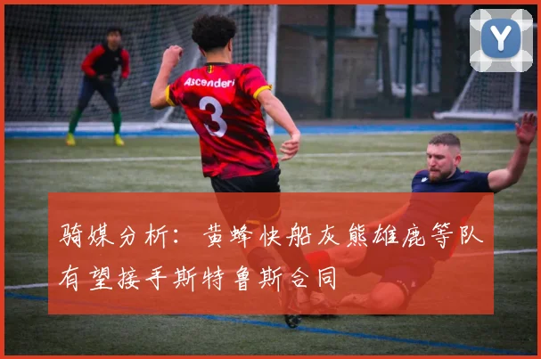 骑媒分析：黄蜂快船灰熊雄鹿等队有望接手斯特鲁斯合同
