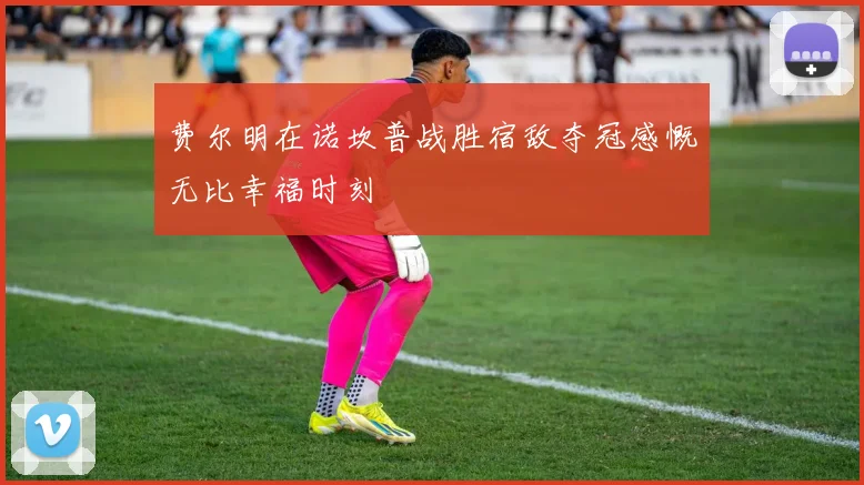 费尔明在诺坎普战胜宿敌夺冠感慨无比幸福时刻