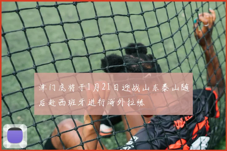 津门虎将于1月21日迎战山东泰山随后赴西班牙进行海外拉练