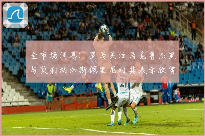 全市场消息：罗马关注马竞鲁杰里与莫利纳加斯佩里尼对其表示欣赏
