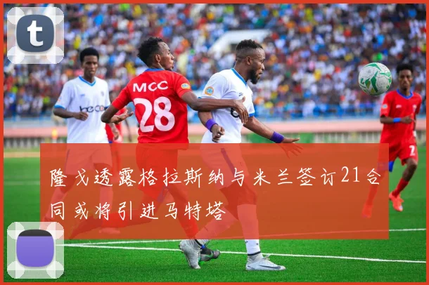 隆戈透露格拉斯纳与米兰签订21合同或将引进马特塔